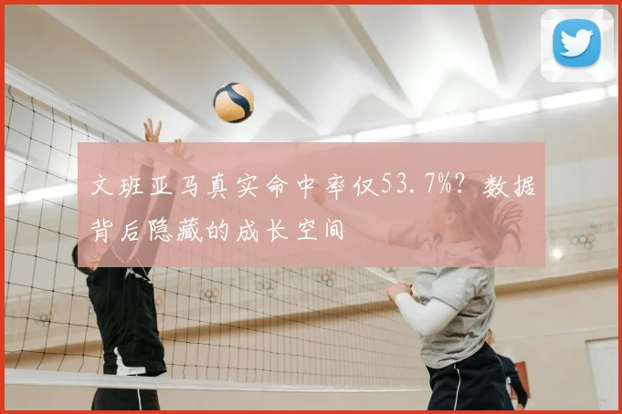 文班亚马真实命中率仅53.7%?数据背后隐藏的成长空间