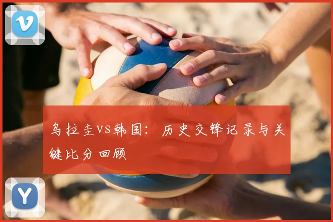 乌拉圭vs韩国:历史交锋记录与关键比分回顾