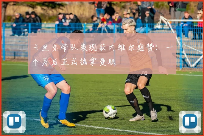 卡里克带队表现获内维尔盛赞：一个月后正式执掌曼联