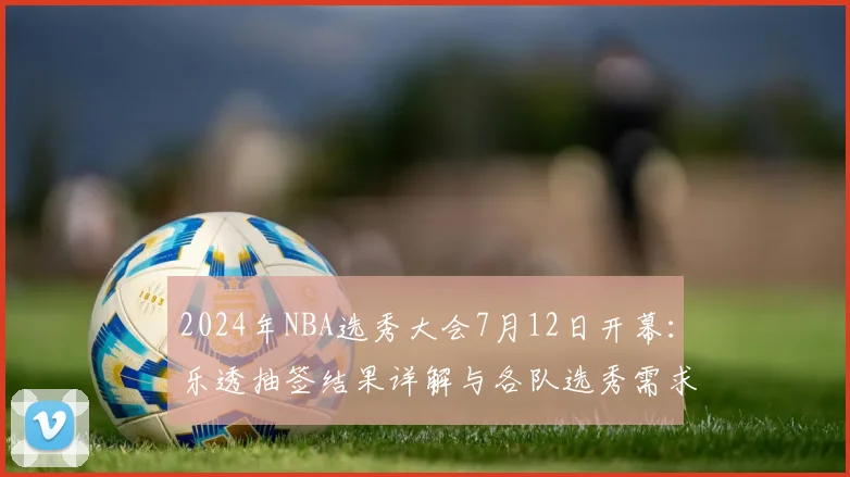 2024年NBA选秀大会7月12日开幕：乐透抽签结果详解与各队选秀需求前瞻