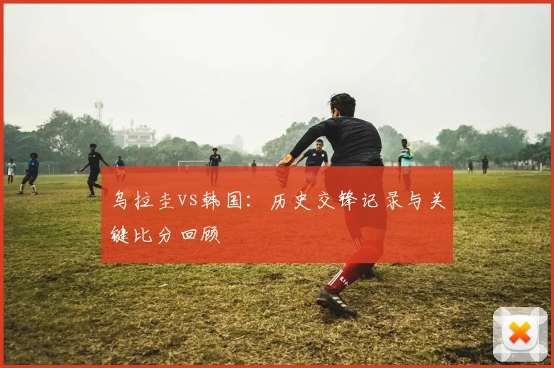 乌拉圭vs韩国:历史交锋记录与关键比分回顾