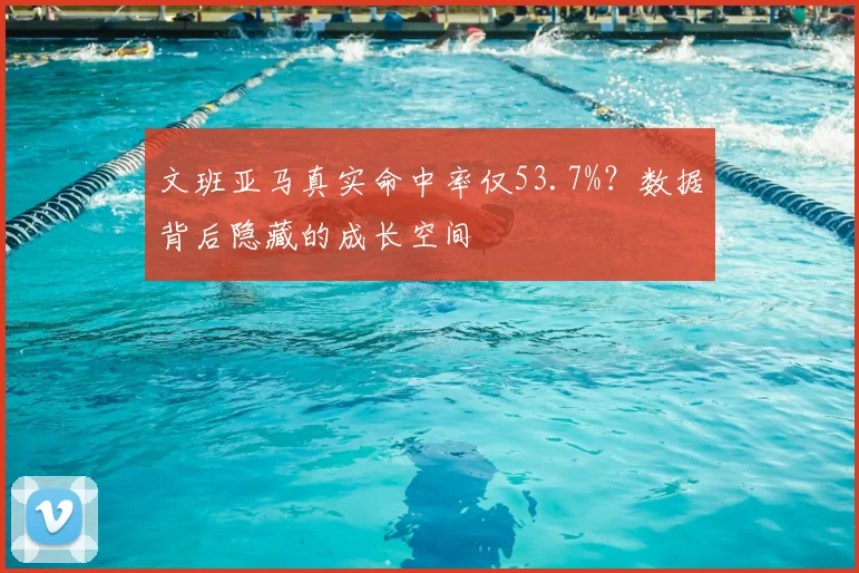 文班亚马真实命中率仅53.7%?数据背后隐藏的成长空间