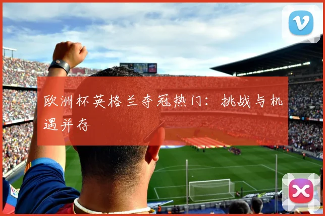 欧洲杯英格兰夺冠热门:挑战与机遇并存