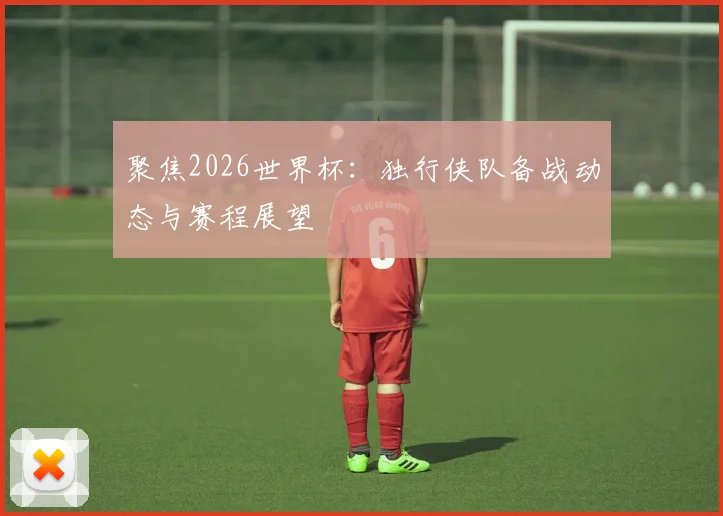 聚焦2026世界杯:独行侠队备战动态与赛程展望