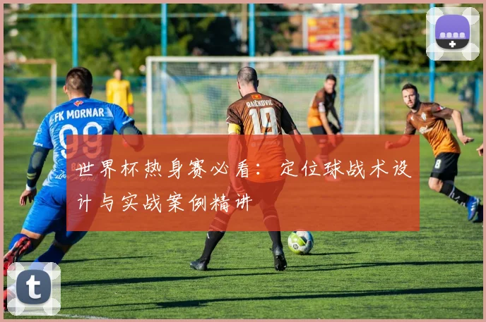 世界杯热身赛必看：定位球战术设计与实战案例精讲