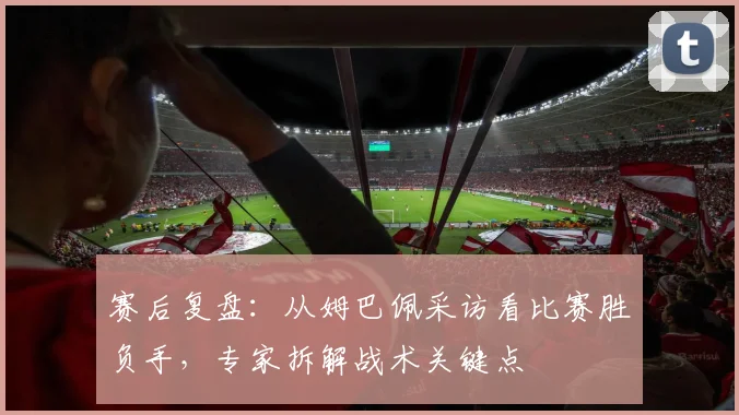 赛后复盘:从姆巴佩采访看比赛胜负手,专家拆解战术关键点