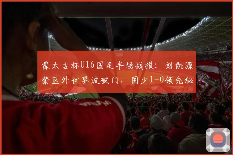 蒙太古杯U16国足半场战报：刘凯源禁区外世界波破门，国少1-0领先秘鲁队，详细数据与技战术解析