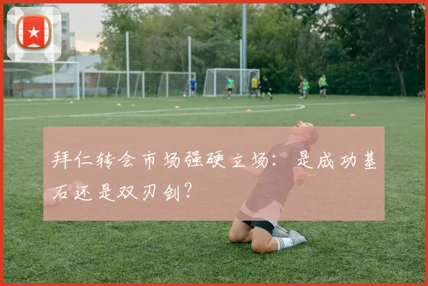 拜仁转会市场强硬立场：是成功基石还是双刃剑？