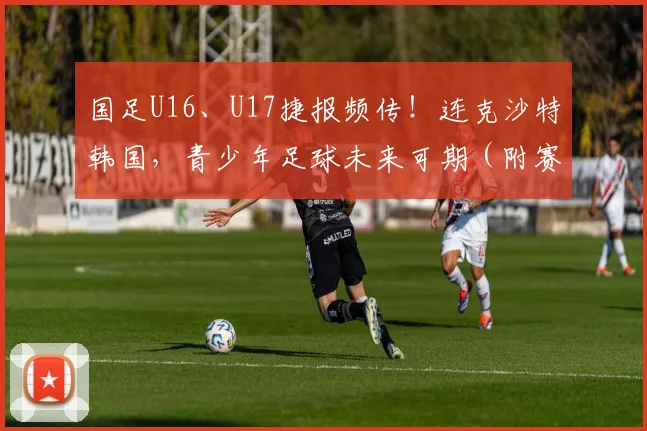 国足U16、U17捷报频传！连克沙特韩国，青少年足球未来可期（附赛果分析）