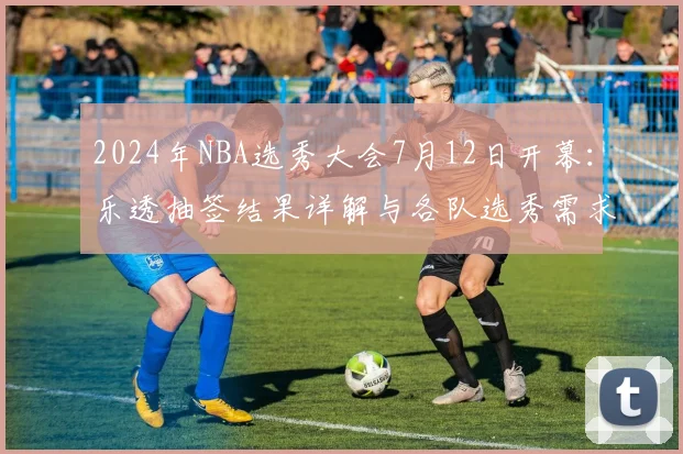 2024年NBA选秀大会7月12日开幕：乐透抽签结果详解与各队选秀需求前瞻