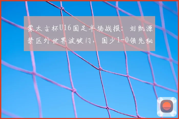 蒙太古杯U16国足半场战报：刘凯源禁区外世界波破门，国少1-0领先秘鲁队，详细数据与技战术解析