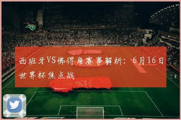 西班牙VS佛得角赛事解析：6月16日世界杯焦点战